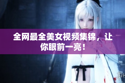 全网最全美女视频集锦，让你眼前一亮！