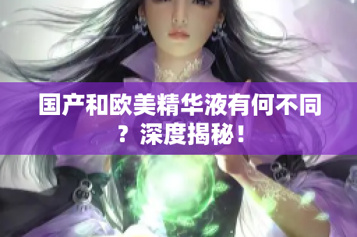 国产和欧美精华液有何不同？深度揭秘！