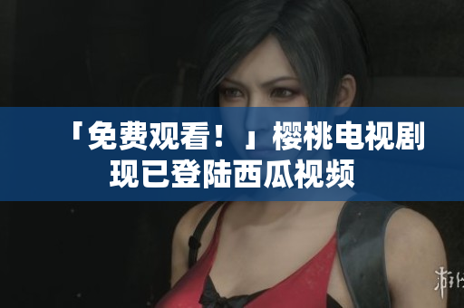 「免费观看！」樱桃电视剧现已登陆西瓜视频