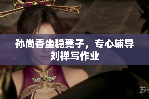 孙尚香坐稳凳子，专心辅导刘禅写作业