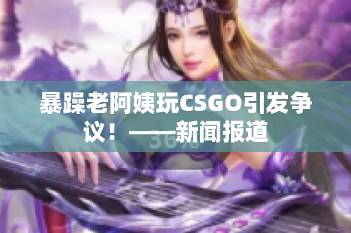 暴躁老阿姨玩CSGO引发争议！——新闻报道