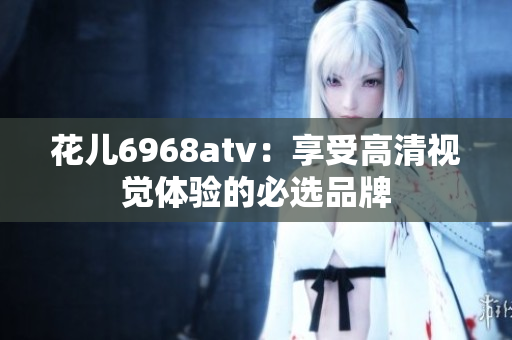 花儿6968atv：享受高清视觉体验的必选品牌