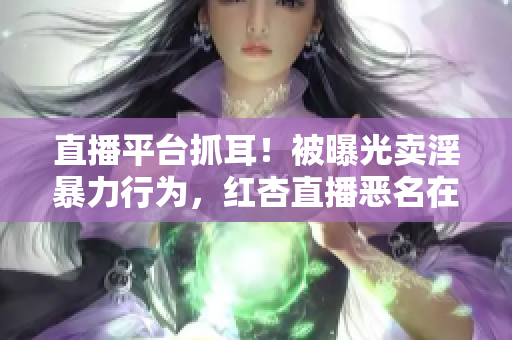 直播平台抓耳！被曝光卖淫暴力行为，红杏直播恶名在外