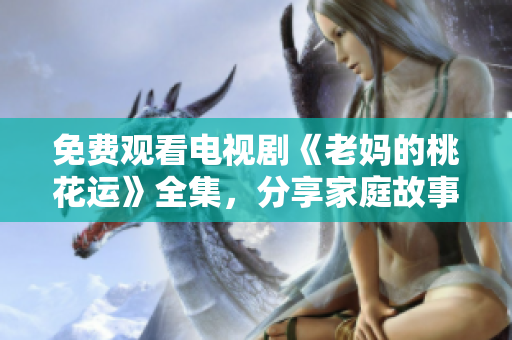 免费观看电视剧《老妈的桃花运》全集，分享家庭故事和温情笑料