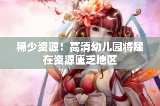稀少资源！高清幼儿园将建在资源匮乏地区
