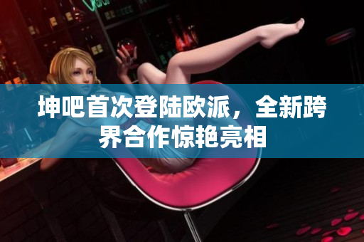坤吧首次登陆欧派，全新跨界合作惊艳亮相