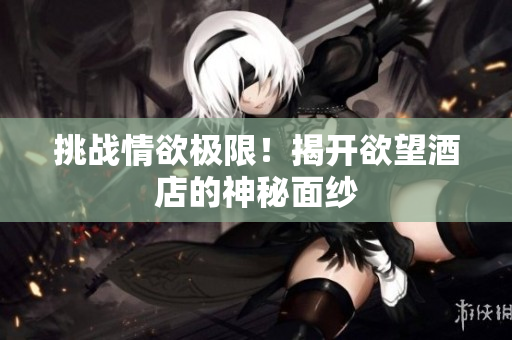 挑战情欲极限！揭开欲望酒店的神秘面纱