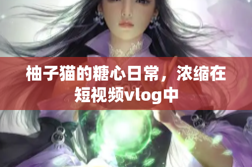 柚子猫的糖心日常，浓缩在短视频vlog中