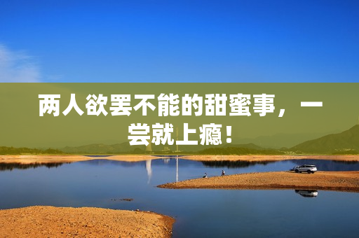 两人欲罢不能的甜蜜事，一尝就上瘾！