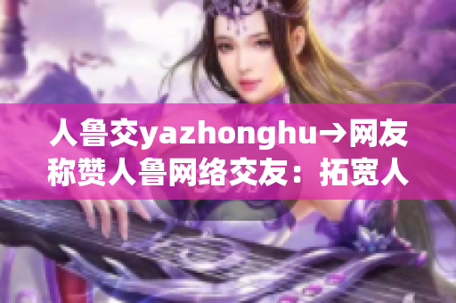 人鲁交yazhonghu→网友称赞人鲁网络交友：拓宽人脉资源