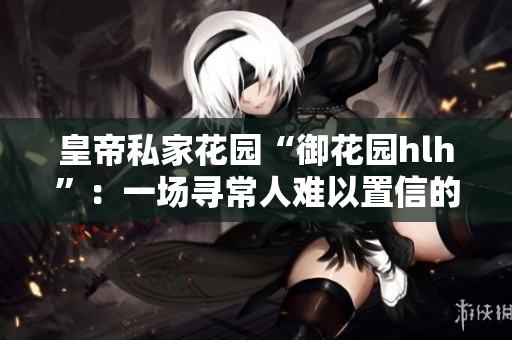 皇帝私家花园“御花园hlh”：一场寻常人难以置信的盛宴