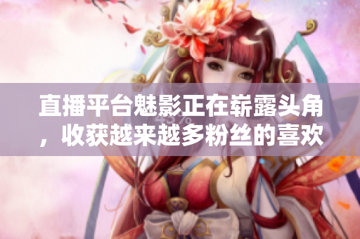 直播平台魅影正在崭露头角，收获越来越多粉丝的喜欢！