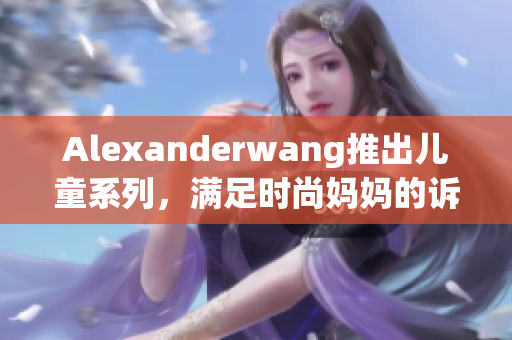 Alexanderwang推出儿童系列，满足时尚妈妈的诉求