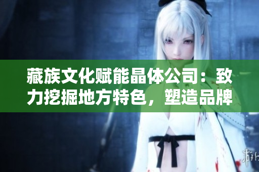 藏族文化赋能晶体公司：致力挖掘地方特色，塑造品牌形象