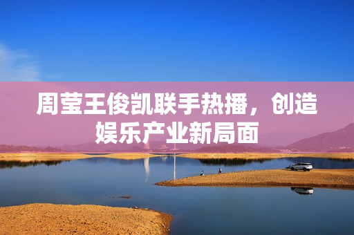 周莹王俊凯联手热播，创造娱乐产业新局面