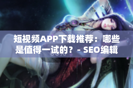 短视频APP下载推荐：哪些是值得一试的？- SEO编辑