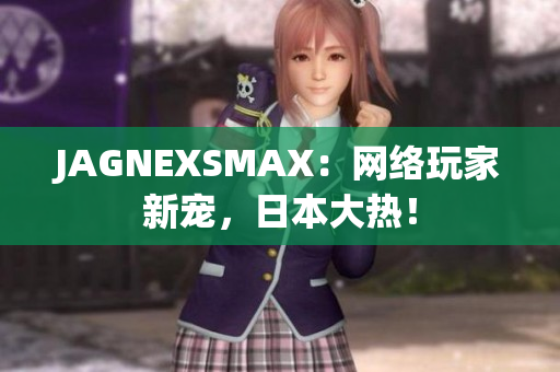 JAGNEXSMAX：网络玩家新宠，日本大热！