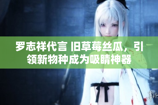 罗志祥代言 旧草莓丝瓜，引领新物种成为吸睛神器