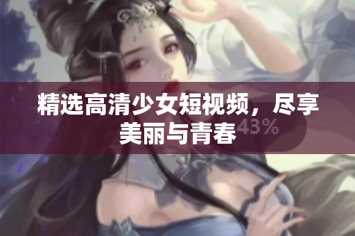 精选高清少女短视频，尽享美丽与青春