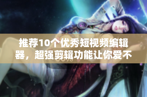 推荐10个优秀短视频编辑器，超强剪辑功能让你爱不释手