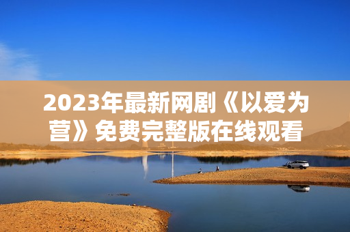 2023年最新网剧《以爱为营》免费完整版在线观看