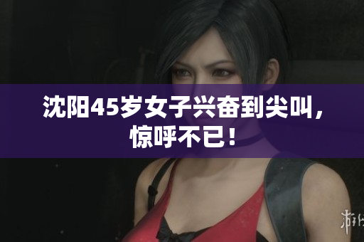 沈阳45岁女子兴奋到尖叫，惊呼不已！