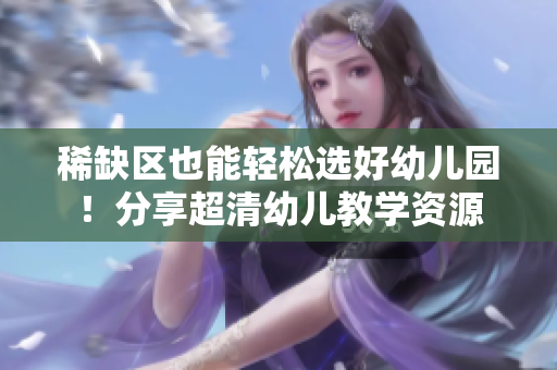 稀缺区也能轻松选好幼儿园！分享超清幼儿教学资源