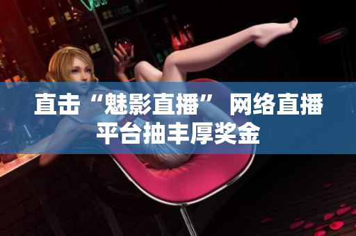 直击“魅影直播” 网络直播平台抽丰厚奖金