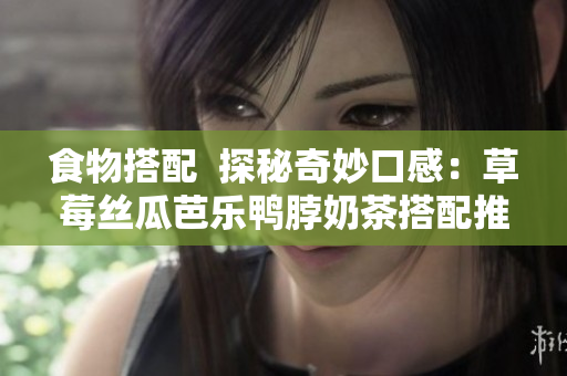 食物搭配  探秘奇妙口感：草莓丝瓜芭乐鸭脖奶茶搭配推荐