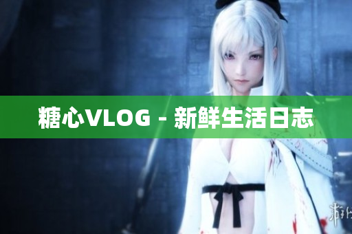 糖心VLOG - 新鲜生活日志