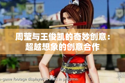 周莹与王俊凯的奇妙创意：超越想象的创意合作