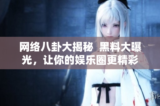 网络八卦大揭秘  黑料大曝光，让你的娱乐圈更精彩