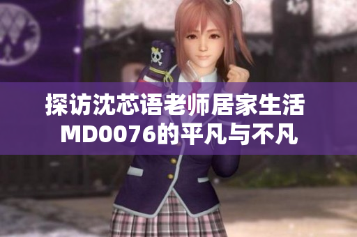 探访沈芯语老师居家生活 MD0076的平凡与不凡