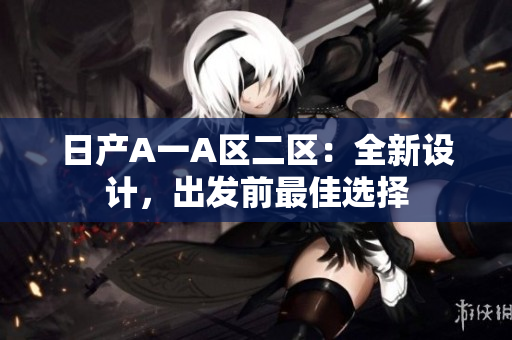 日产A一A区二区：全新设计，出发前最佳选择