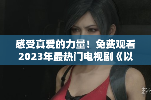 感受真爱的力量！免费观看2023年最热门电视剧《以爱为营》完整版