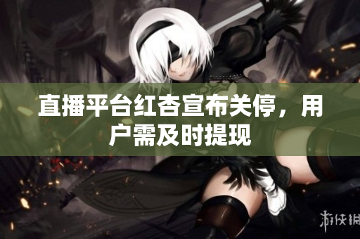 直播平台红杏宣布关停，用户需及时提现