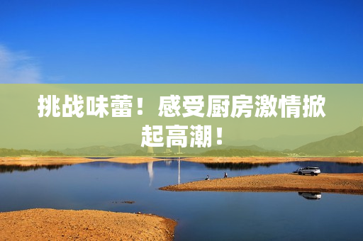 挑战味蕾！感受厨房激情掀起高潮！