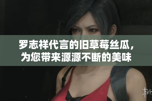 罗志祥代言的旧草莓丝瓜，为您带来源源不断的美味