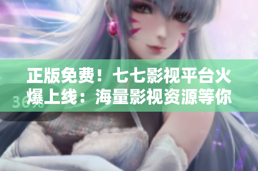 正版免费！七七影视平台火爆上线：海量影视资源等你来看