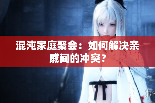 混沌家庭聚会：如何解决亲戚间的冲突？