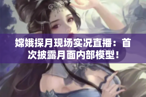 嫦娥探月现场实况直播：首次披露月面内部模型！