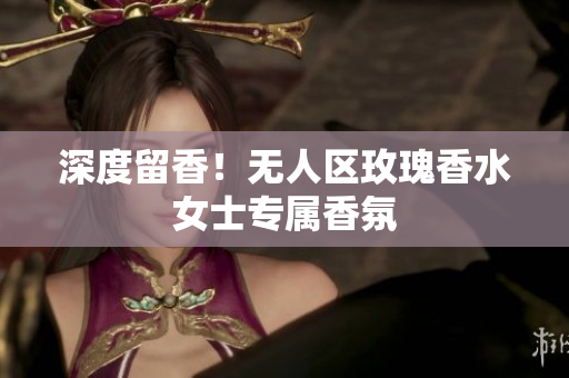 深度留香！无人区玫瑰香水女士专属香氛