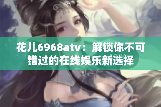 花儿6968atv：解锁你不可错过的在线娱乐新选择