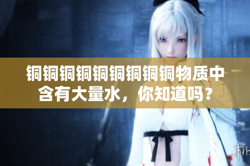 铜铜铜铜铜铜铜铜铜物质中含有大量水，你知道吗？