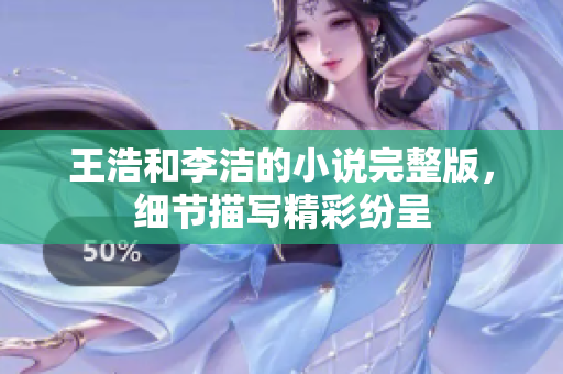 王浩和李洁的小说完整版，细节描写精彩纷呈