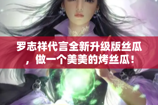 罗志祥代言全新升级版丝瓜，做一个美美的烤丝瓜！
