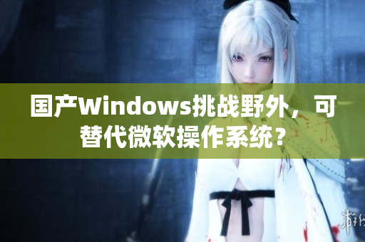 国产Windows挑战野外，可替代微软操作系统？