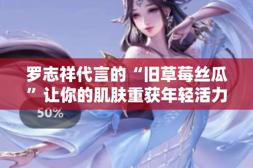 罗志祥代言的“旧草莓丝瓜”让你的肌肤重获年轻活力！