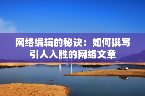 网络编辑的秘诀：如何撰写引人入胜的网络文章