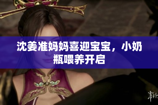 沈姜准妈妈喜迎宝宝，小奶瓶喂养开启